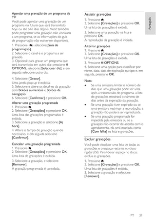 4. Selecione [Gravar].
Uma janela pop-up é exibida.
5. Selecione e altere os detalhes da gravação
com Botões numéricos e Botões de
navegação.
6. Selecione [Confirmar] e pressione OK.
Alterar uma gravação programada
1. Pressione .
2. Selecione [Gravações] e pressione OK.
Uma lista das gravações programadas é
exibida.
3. Selecione a gravação e selecione [Aj
hora].
4. Altere o tempo de gravação quando
necessário, e em seguida selecione
[Confirmar].
Cancelar uma gravação programada
1. Pressione .
2. Selecione [Gravações] e pressione OK.
Uma lista de gravações é exibida.
3. Selecione a gravação, e selecione
[Remover].
A gravação programada é cancelada.

Assistir gravações
1. Pressione .
2. Selecione [Gravações] e pressione OK.
Uma lista de gravações é exibida.
3. Selecione uma gravação na lista e
pressione OK.
A reprodução da gravação é iniciada.
Alternar gravações
1. Pressione .
2. Selecione [Gravações] e pressione OK.
Uma lista de gravações é exibida.
3. Pressione OPTIONS.
4. Selecione uma opção para classificar por
nome, data, data de expiração ou tipo e, em
seguida, pressione OK.
Nota:
•
Se uma emissora limitar o número de
dias que uma gravação pode ser vista
após a transmissão do programa, a lista
de gravações mostrará o número de
dias antes da expiração da gravação.
•
Se uma gravação tiver expirado ou se
uma emissora restringir a reprodução, a
gravação não poderá ser reproduzida.
•
Se uma gravação programada for
impedida pela emissora ou se a
gravação não ocorrer de acordo com o
agendamento, ela será marcada como
[Com falha] na lista e gravações.

Excluir gravações
Você pode visualizar uma lista de todas as
gravações e o espaço restante no disco
rígido USB. Para liberar espaço no disco,
exclua as gravações.
1. Pressione .
2. Selecione [Gravações] e pressione OK.
Uma lista de gravações é exibida.
3. Selecione a gravação e selecione
[Remover].

PT

31

Português

Agendar uma gravação de um programa de
TV
Você pode agendar uma gravação de um
programa no futuro que será transmitido
hoje ou até oito dias depois. Você também
pode programar uma gravação não vinculada
a um programa, se as informações do guia
de programação não estiverem disponíveis.
1. Pressione e selecione[Guia de
programação].
2. Selecione o canal e o programa a ser
gravado.
3. Opcional: para gravar um programa que
será transmitido em outro dia: pressione
OPTIONS, selecione [Selecionar dia], e em
seguida selecione outro dia.

 