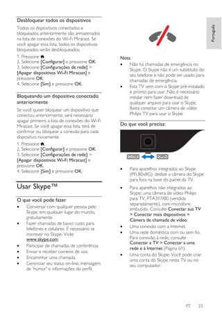 Todos os dispositivos conectados e
bloqueados anteriormente são armazenados
na lista de conexões do Wi-Fi Miracast. Se
você apagar essa lista, todos os dispositivos
bloqueados serão desbloqueados.
1. Pressione .
2. Selecione [Configurar] e pressione OK.
3. Selecione [Configurações de rede] >
[Apagar dispositivos Wi-Fi Miracast] e
pressione OK.
4. Selecione [Sim] e pressione OK.

Bloqueando um dispositivo conectado
anteriormente
Se você quiser bloquear um dispositivo que
conectou anteriormente, será necessário
apagar primeiro a lista de conexões do Wi-Fi
Miracast. Se você apagar essa lista, terá de
confirmar ou bloquear a conexão para cada
dispositivo novamente.
1. Pressione .
2. Selecione [Configurar] e pressione OK.
3. Selecione [Configurações de rede] >
[Apagar dispositivos Wi-Fi Miracast] e
pressione OK.
4. Selecione [Sim] e pressione OK.

Usar Skype™

Português

Desbloquear todos os dispositivos

Nota:
•
Não há chamadas de emergência no
Skype. O Skype não é um substituto do
seu telefone e não pode ser usado para
chamadas de emergência.
•
Esta TV vem com o Skype pré-instalado
e pronto para usar. Não é necessário
instalar nem fazer download de
qualquer arquivo para usar o Skype.
Basta conectar um câmera de vídeo
Philips TV para usar o Skype.

Do que você precisa:

CLOSE

•

Para aparelhos integrados ao Skype
(PFL80x8G): deslize a câmera do Skype
para fora na base do painel da TV.

•

Para aparelhos não integrados ao
Skype: uma câmera de vídeo Philips
para TV, PTA317/00 (vendida
separadamente), com microfone
embutido. Consulte Conectar sua TV
> Conectar mais dispositivos >
Câmera de chamada de vídeo.
Uma conexão com a Internet.
Uma rede doméstica com ou sem fio.
Para conexão à rede, consulte
Conectar a TV > Conectar a uma
rede e à Internet (Página 61).
Uma conta do Skype. Você pode criar
uma conta do Skype nesta TV ou no
seu computador.

O que você pode fazer
•
•

•
•
•
•

Conversar com qualquer pessoa pelo
Skype, em qualquer lugar do mundo,
gratuitamente.
Fazer chamadas de baixo custo para
telefones e celulares. É necessário se
inscrever no Skype. Visite
www.skype.com.
Participar de chamadas de conferência.
Enviar e receber correios de voz.
Encaminhar uma chamada.
Gerenciar seu status on-line, mensagem
de 'humor' e informações do perfil.

OPEN

•
•

•

PT

33

 