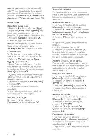 Dica: se tiver conectado um teclado USB a
esta TV, você poderá digitar texto a partir
desse teclado. Para conexões de teclados,
consulte Conectar sua TV > Conectar mais
dispositivos > Teclado e mouse (Página 57).

Iniciar Skype
Efetue login na sua conta
1. Pressione , e depois selecione [Skype].
2. Digite seu [Nome Skype] e [Senha]. Para
inserir texto, selecione cada campo e
pressione OK para acessar o teclado na tela.
3. Selecione [Conectar] e pressione OK.
O menu do Skype será exibido.
Dica: se tiver esquecido sua senha, inicie o
Skype no seu computador. Visite
www.skype.com para recuperar sua senha.
Criar uma conta
Se não tiver um nome e senha no Skype,
você pode criar uma conta a partir da TV.
1. Selecione [Você não tem um Nome
Skype?], e pressione OK.
2. Leia a Contrato de Licença do Usuário
Final, Termos de Serviço e Declaração de
Privacidade do Skype. Ao concluir, selecione
[Aceitar] e pressione OK.
3. Quando solicitado, adicione informações
sobre seu nome, nome do Skype, senha e
endereço de e-mail.
4. Ao concluir, selecione [Criar uma conta]
e pressione OK.
Sua nova conta é aceita e você estará
conectado.
Se solicitado, siga as instruções na tela para
fazer alterações nas informações.
Desconectar do Skype
No menu do Skype, selecione
[Desconectar] e depois pressione OK.

PT

34

Gerenciar contatos
Você pode adicionar e exibir contatos que
estão on-line ou off-line. Você pode também
bloquear ou desbloquear um contato
selecionado.
Adicionar um contato
1. No menu principal do Skype, selecione
[Contatos] e depois pressione OK.
2. Pressione OPTIONS e depois selecione
[Adicione um contato Skype] ou [Adicione
um contato SkypeOut].
3. Pressione OK para exibir o teclado na
tela.
4. Siga as instruções na tela para inserir os
detalhes.
Uma lista de opções será exibida.
5. Selecione um contato e pressione OK.
Uma solicitação de convite é enviada ao
contato. O nome do contato é exibido offline até o contato aceitar a solicitação.
Aceitar a solicitação de um contato
Outros usuários do Skype podem convidar
você a estar em suas listas de contatos. Você
será notificado da solicitação, e poderá
aceitar ou recusar.
Renomear um contato
1. No menu principal do Skype, selecione
[Contatos] e depois pressione OK.
2. Selecione um contato e pressione
OPTIONS.
3. Selecione [Renomear] e pressione OK.
4. Siga as instruções na tela para editar as
informações.
Bloquear um contato
1. No menu principal do Skype, selecione
[Contatos] e depois pressione OK.
2. Selecione o contato e, em seguida,
pressione OPTIONS.
3. Selecione [Bloq.] e pressione OK.
Quando for solicitado, selecione [Sim] e
pressione OK.
Desbloquear um contato
1. No menu do Skype, selecione
[Configurações] > [Contatos bloqueados].
2. Selecione o contato bloqueado e, em
seguida, pressione OK.
3. Siga as instruções na tela para desbloquear
o contato.

 