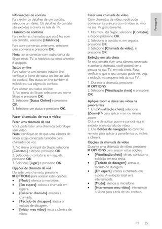 Para abrir conversas anteriores, selecione
uma conversa e pressione OK.
Nota: ao se conectar com outra conta do
Skype nesta TV, o histórico da conta anterior
é apagado.
Status on-line
Para saber se um contato está on-line,
verifique o ícone de status on-line ao lado
do contato. Seu status on-line também é
exibido na sua página do contato.
Para alterar seu status on-line:
1. No menu do Skype, selecione seu nome
Skype e pressione OK.
2. Selecione [Status Online] e pressione
OK.
3. Selecione um status e pressione OK.

Fazer chamadas de voz e vídeo
Fazer uma chamada de voz
Você pode fazer uma chamada pelo Skype
sem vídeo.
Nota: certifique-se de que uma câmera de
vídeo esteja conectada também para
chamadas de voz.
1. No menu principal do Skype, selecione
[Contatos] e depois pressione OK.
2. Selecione o contato e, em seguida,
pressione OK.
3. Selecione [Ligar] e pressione OK.
Opções de chamada de voz
Durante uma chamada, pressione
OPTIONS para acessar estas opções:
•
[Mudo]: silencia o microfone.
•
[Em espera]: coloca a chamada em
espera.
•
[Encerrar chamada]: encerra a
chamada.
•
[Teclado de discagem]: acessa o
teclado de discagem.
•
[Iniciar meu vídeo]: inicia a câmera de
vídeo.

Fazer uma chamada de vídeo
Com chamadas de vídeo, você pode
conversar cara-a-cara com o vídeo ao vivo
na sua TV gratuitamente.
1. No menu do Skype, selecione [Contatos],
e depois pressione OK.
2. Selecione o contato e, em seguida,
pressione OK.
3. Selecione [Chamada de vídeo], e
pressione OK.
Exibição em tela cheia
Se seu contato tiver uma câmera conectada
e aceitar a chamada, você poderá ver a
pessoa na sua TV, em tela cheia. Para
verificar o que o seu contato pode ver, veja
a exibição na pequena tela da sua TV.
1. Durante a chamada, pressione
OPTIONS.
2. Selecione [Visualização cheia] e pressione
OK.
Aplique zoom e deixe seu vídeo na
panorâmica
1. Em [Visualização cheia], selecione
[Zoom]+/- para aplicar mais ou menos
zoom.
O ícone de aplicar zoom e panorâmica é
exibido acima da tela do vídeo.
2. Use Botões de navegação no controle
remoto para aplicar a panorâmica ou inclina
a câmera.
Opções da chamada de vídeo
Durante uma chamada de vídeo, pressione
OPTIONS para acessar estas opções:
•
[Visualização cheia]: vê seu contato na
exibição em tela cheia.
•
[Teclado de discagem]: acessa o
teclado de discagem.
•
[Em espera]: coloca a chamada em
espera. A exibição total será
interrompida.
•
[Mudo]: silencia o microfone.
•
[Interromper meu vídeo]: interrompe
o vídeo para a tela de seu contato.

PT

35

Português

Informações de contato
Para exibir os detalhes de um contato,
selecione um deles. Os detalhes do contato
são exibidos à direita na tela da TV.
Histórico de contatos
Para exibir as chamadas que você fez com
um contato, selecione [Histórico].

 