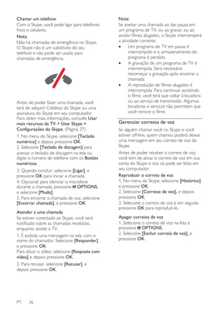 Chamar um telefone
Com o Skype, você pode ligar para telefones
fixos e celulares.
Nota:
Não há chamadas de emergência no Skype.
O Skype não é um substituto do seu
telefone e não pode ser usado para
chamadas de emergência.

Antes de poder fazer uma chamada, você
terá de adquirir Créditos do Skype ou uma
assinatura do Skype em seu computador.
Para obter mais informações, consulte Usar
mais recursos da TV > Usar Skype >
Configurações do Skype. (Página 37)
1. No menu do Skype, selecione [Teclado
numérico] e depois pressione OK.
2. Selecione [Teclado de discagem] para
acessar o teclado de discagem na tela ou
digite o número de telefone com os Botões
numéricos.
3. Quando concluir, selecione [Ligar], e
pressione OK para iniciar a chamada.
4. Opcional: para silenciar o microfone
durante a chamada, pressione OPTIONS,
e selecione [Mudo].
5. Para encerrar a chamada de voz, selecione
[Encerrar chamada], e pressione OK.
Atender a uma chamada
Se estiver conectado ao Skype, você será
notificado sobre as chamadas recebidas,
enquanto assiste à TV.
1. É exibida uma mensagem na tela, com o
nome do chamador. Selecione [Responder],
e pressione OK.
Para ativar o vídeo, selecione [Resposta com
vídeo] e depois pressione OK.
2. Para recusar, selecione [Recusar], e
depois pressione OK.

PT

36

Nota:
Se aceitar uma chamada ao dar pausa em
um programa de TV, ou ao gravar, ou ao
assistir filmes alugados, o Skype interromperá
a atividade corrente.
•
Um programa de TV em pausa é
interrompido e o armazenamento do
programa é perdido.
•
A gravação de um programa de TV é
interrompida. Será necessário
recomeçar a gravação após encerrar a
chamada.
•
A reprodução de filmes alugados é
interrompida. Para continuar assistindo
o filme, você terá que voltar à locadora
ou ao serviço de transmissão. Algumas
locadoras e serviços não permitem que
você reinicie o filme.

Gerenciar correios de voz
Se alguém chamar você no Skype e você
estiver off-line, quem chamou poderá deixar
uma mensagem em seu correio de voz do
Skype.
Antes de poder receber o correio de voz,
você tem de ativar o correio de voz em sua
conta do Skype e isso só pode ser feito em
seu computador.
Reproduzir o correio de voz
1. No menu do Skype, selecione [Histórico]
e pressione OK.
2. Selecione [Correios de voz], e depois
pressione OK.
3. Selecione o correio de voz e em seguida
pressione OK para reproduzi-lo.
Apagar correios de voz
1. Selecione o correio de voz na lista e
pressione OPTIONS.
2. Selecione [Excluir correio de voz], e
pressione OK.

 