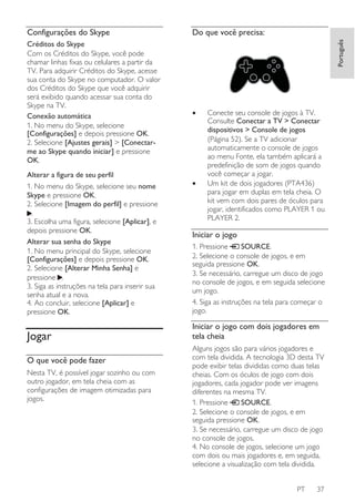 Créditos do Skype
Com os Créditos do Skype, você pode
chamar linhas fixas ou celulares a partir da
TV. Para adquirir Créditos do Skype, acesse
sua conta do Skype no computador. O valor
dos Créditos do Skype que você adquirir
será exibido quando acessar sua conta do
Skype na TV.
Conexão automática
1. No menu do Skype, selecione
[Configurações] e depois pressione OK.
2. Selecione [Ajustes gerais] > [Conectarme ao Skype quando iniciar] e pressione
OK.
Alterar a figura de seu perfil
1. No menu do Skype, selecione seu nome
Skype e pressione OK.
2. Selecione [Imagem do perfil] e pressione
.
3. Escolha uma figura, selecione [Aplicar], e
depois pressione OK.
Alterar sua senha do Skype
1. No menu principal do Skype, selecione
[Configurações] e depois pressione OK.
2. Selecione [Alterar Minha Senha] e
pressione .
3. Siga as instruções na tela para inserir sua
senha atual e a nova.
4. Ao concluir, selecione [Aplicar] e
pressione OK.

Jogar
O que você pode fazer
Nesta TV, é possível jogar sozinho ou com
outro jogador, em tela cheia com as
configurações de imagem otimizadas para
jogos.

Do que você precisa:
Português

Configurações do Skype

•

•

Conecte seu console de jogos à TV.
Consulte Conectar a TV > Conectar
dispositivos > Console de jogos
(Página 52). Se a TV adicionar
automaticamente o console de jogos
ao menu Fonte, ela também aplicará a
predefinição de som de jogos quando
você começar a jogar.
Um kit de dois jogadores (PTA436)
para jogar em duplas em tela cheia. O
kit vem com dois pares de óculos para
jogar, identificados como PLAYER 1 ou
PLAYER 2.

Iniciar o jogo
1. Pressione
SOURCE.
2. Selecione o console de jogos, e em
seguida pressione OK.
3. Se necessário, carregue um disco de jogo
no console de jogos, e em seguida selecione
um jogo.
4. Siga as instruções na tela para começar o
jogo.

Iniciar o jogo com dois jogadores em
tela cheia
Alguns jogos são para vários jogadores e
com tela dividida. A tecnologia 3D desta TV
pode exibir telas divididas como duas telas
cheias. Com os óculos de jogo com dois
jogadores, cada jogador pode ver imagens
diferentes na mesma TV.
SOURCE.
1. Pressione
2. Selecione o console de jogos, e em
seguida pressione OK.
3. Se necessário, carregue um disco de jogo
no console de jogos.
4. No console de jogos, selecione um jogo
com dois ou mais jogadores e, em seguida,
selecione a visualização com tela dividida.
PT

37

 