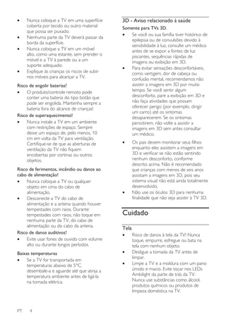 •
•
•

•

Nunca coloque a TV em uma superfície
coberta por tecido ou outro material
que possa ser puxado.
Nenhuma parte da TV deverá passar da
borda da superfície.
Nunca coloque a TV em um móvel
alto, como uma estante, sem prender o
móvel e a TV à parede ou a um
suporte adequado.
Explique às crianças os riscos de subir
nos móveis para alcançar a TV.

Risco de engolir baterias!
•
O produto/controle remoto pode
conter uma bateria do tipo botão que
pode ser engolida. Mantenha sempre a
bateria fora do alcance de crianças!
Risco de superaquecimento!
•
Nunca instale a TV em um ambiente
com restrições de espaço. Sempre
deixe um espaço de, pelo menos, 10
cm em volta da TV para ventilação.
Certifique-se de que as aberturas de
ventilação da TV não fiquem
encobertas por cortinas ou outros
objetos.
Risco de ferimentos, incêndio ou danos ao
cabo de alimentação!
•
Nunca coloque a TV ou qualquer
objeto em cima do cabo de
alimentação.
•
Desconecte a TV do cabo de
alimentação e a antena quando houver
tempestades com raios. Durante
tempestades com raios, não toque em
nenhuma parte da TV, do cabo de
alimentação ou do cabo da antena.
Risco de danos auditivos!
•
Evite usar fones de ouvido com volume
alto ou durante longos períodos.
Baixas temperaturas
•
Se a TV for transportada em
temperaturas abaixo de 5°C,
desembale-a e aguarde até que atinja a
temperatura ambiente antes de ligá-la
na tomada elétrica.

PT

4

3D - Aviso relacionado à saúde
Somente para TVs 3D.
•
Se você ou sua família tiver histórico de
epilepsia ou de convulsões devido à
sensibilidade à luz, consulte um médico
antes de se expor a fontes de luz
piscantes, sequências rápidas de
imagens ou exibição em 3D.
•
Para evitar sensações desconfortáveis,
como vertigem, dor de cabeça ou
confusão mental, recomendamos não
assistir a imagens em 3D por muito
tempo. Se você sentir algum
desconforto, pare a exibição em 3D e
não faça atividades que possam
oferecer perigo (por exemplo, dirigir
um carro) até os sintomas
desaparecerem. Se os sintomas
persistirem, não volte a assistir a
imagens em 3D sem antes consultar
um médico.
•

•

Os pais devem monitorar seus filhos
enquanto eles assistem a imagens em
3D e verificar se não estão sentindo
nenhum desconforto, conforme
descrito acima. Não é recomendado
que crianças com menos de seis anos
assistam a imagens em 3D, pois seu
sistema visual não está ainda totalmente
desenvolvido.
Não use os óculos 3D para nenhuma
finalidade que não seja assistir à TV 3D.

Cuidado
Tela
•
•
•

Risco de danos à tela da TV! Nunca
toque, empurre, esfregue ou bata na
tela com nenhum objeto.
Desligue a tomada da TV antes de
limpar.
Limpe a TV e a moldura com um pano
úmido e macio. Evite tocar nos LEDs
Ambilight da parte de trás da TV.
Nunca use substâncias como álcool,
produtos químicos ou produtos de
limpeza doméstica na TV.

 