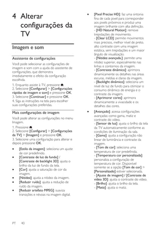 4 Alterar
configurações da
TV

•

[Pixel Precise HD]: faz uma sintonia
fina de cada pixel para corresponder
aos pixels próximos e produz uma
imagem brilhante com alta definição.
- [HD Natural Motion]: remove
trepidações de movimento.
- [Clear LCD]: permite movimentos
mais precisos, melhor nível de preto,
alto contraste com uma imagem
estática, sem trepidações e um maior
ângulo de visualização.
- [Nitidez avançada.]: permite uma
nitidez superior, especialmente nas
linhas e contornos da imagem.
- [Contraste dinâmico]: aprimora
dinamicamente os detalhes nas áreas
escuras, médias e claras da imagem.
- [Backlight dinâmico]: seleciona um
nível de luz de fundo para otimizar o
consumo dinâmico de energia e o
contraste da imagem.
- [Aprimorar cores]: aprimora
dinamicamente a vivacidade e os
detalhes das cores.

•

[Avançado]: acessa configurações
avançadas como gama, matiz e
contraste do vídeo.
- [Sensor de luz]: ajusta o brilho da tela
da TV automaticamente conforme as
condições de iluminação da sala.
- [Gama]: ajusta a configuração não
linear de luminância e contraste da
imagem.
- [Tom de cor]: seleciona uma
temperatura de cor predefinida.
- [Temperatura cor personalizada]:
personaliza a configuração de
temperatura de cor. Disponível
somente se a opção [Tom de cor] >
[Personalizado] estiver selecionada.
- [Ajuste de imagem] / [Contraste de
vídeo 3D]: ajusta o contraste do vídeo.
- [Brilho]: ajusta o brilho da tela.
- [Matiz]: ajusta o matiz.

Imagem e som
Assistente de configurações
Você pode selecionar as configurações de
imagem e som com a ajuda do assistente de
configurações, que demonstra
imediatamente o efeito da configuração
escolhida.
1. Enquanto assiste à TV, pressione .
2. Selecione [Configurar] > [Configurações
rápidas de imagem e som] e pressione OK.
3. Selecione [Continuar] e pressione OK.
4. Siga as instruções na tela para escolher
suas configurações preferidas.

Mais configurações de imagem
Você pode alterar as configurações no menu
Imagem.
1. Pressione .
2. Selecione [Configurar] > [Configurações
da TV] > [Imagem] e pressione OK.
3. Selecione uma configuração para alterar e
depois pressione OK.
•
•
•
•
•
•

PT

[Estilo da imagem]: seleciona um ajuste
de cor predefinido.
[Contraste de luz de fundo] /
[Contraste de backlight 3D]: ajusta o
brilho da luz de fundo da tela.
[Cor]: ajusta a saturação de cor da
imagem.
[Nitidez]: ajusta a nitidez da imagem.
[Reduzir ruído]: ajusta a redução de
ruído da imagem.
[Reduzir artefato MPEG]: suaviza
transições e névoas na imagem digital.

40

 
