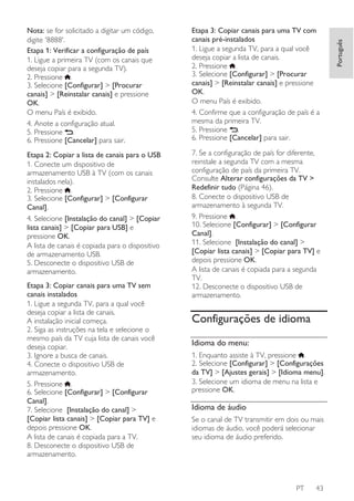 Etapa 3: Copiar canais para uma TV com
canais pré-instalados
1. Ligue a segunda TV, para a qual você
deseja copiar a lista de canais.
2. Pressione .
3. Selecione [Configurar] > [Procurar
canais] > [Reinstalar canais] e pressione
OK.
O menu País é exibido.
4. Confirme que a configuração de país é a
mesma da primeira TV.
5. Pressione .
6. Pressione [Cancelar] para sair.

Etapa 2: Copiar a lista de canais para o USB
1. Conecte um dispositivo de
armazenamento USB à TV (com os canais
instalados nela).
2. Pressione .
3. Selecione [Configurar] > [Configurar
Canal].
4. Selecione [Instalação do canal] > [Copiar
lista canais] > [Copiar para USB] e
pressione OK.
A lista de canais é copiada para o dispositivo
de armazenamento USB.
5. Desconecte o dispositivo USB de
armazenamento.

7. Se a configuração de país for diferente,
reinstale a segunda TV com a mesma
configuração de país da primeira TV.
Consulte Alterar configurações da TV >
Redefinir tudo (Página 46).
8. Conecte o dispositivo USB de
armazenamento à segunda TV.
9. Pressione .
10. Selecione [Configurar] > [Configurar
Canal].
11. Selecione [Instalação do canal] >
[Copiar lista canais] > [Copiar para TV] e
depois pressione OK.
A lista de canais é copiada para a segunda
TV.
12. Desconecte o dispositivo USB de
armazenamento.

Etapa 3: Copiar canais para uma TV sem
canais instalados
1. Ligue a segunda TV, para a qual você
deseja copiar a lista de canais.
A instalação inicial começa.
2. Siga as instruções na tela e selecione o
mesmo país da TV cuja lista de canais você
deseja copiar.
3. Ignore a busca de canais.
4. Conecte o dispositivo USB de
armazenamento.
5. Pressione .
6. Selecione [Configurar] > [Configurar
Canal].
7. Selecione [Instalação do canal] >
[Copiar lista canais] > [Copiar para TV] e
depois pressione OK.
A lista de canais é copiada para a TV.
8. Desconecte o dispositivo USB de
armazenamento.

Configurações de idioma
Idioma do menu:
1. Enquanto assiste à TV, pressione .
2. Selecione [Configurar] > [Configurações
da TV] > [Ajustes gerais] > [Idioma menu].
3. Selecione um idioma de menu na lista e
pressione OK.

Idioma de áudio
Se o canal de TV transmitir em dois ou mais
idiomas de áudio, você poderá selecionar
seu idioma de áudio preferido.

PT

43

Português

Nota: se for solicitado a digitar um código,
digite '8888'.
Etapa 1: Verificar a configuração de país
1. Ligue a primeira TV (com os canais que
deseja copiar para a segunda TV).
2. Pressione .
3. Selecione [Configurar] > [Procurar
canais] > [Reinstalar canais] e pressione
OK.
O menu País é exibido.
4. Anote a configuração atual.
5. Pressione .
6. Pressione [Cancelar] para sair.

 