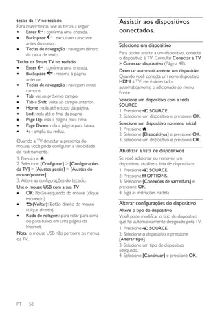 teclas da TV no teclado
Para inserir texto, use as teclas a seguir:
: confirma uma entrada.
•
Enter
: exclui um caractere
•
Backspace
antes do cursor.
•
Teclas de navegação : navegam dentro
da caixa de texto.
Teclas da Smart TV no teclado
•
Enter
: confirma uma entrada.
: retorna à página
•
Backspace
anterior.
•
Teclas de navegação : navegam entre
campos.
•
Tab: vai ao próximo campo.
•
Tab e Shift: volta ao campo anterior.
•
Home : rola até o topo da página.
•
End : rola até o final da página.
•
Page Up: rola a página para cima.
•
Page Down: rola a página para baixo.
•
+/-: amplia ou reduz.
Quando a TV detectar a presença do
mouse, você pode configurar a velocidade
de rastreamento.
1. Pressione .
2. Selecione [Configurar] > [Configurações
da TV] > [Ajustes gerais] > [Ajustes do
mouse/pointer].
3. Altere as configurações do teclado.
Use o mouse USB com a sua TV
•
OK: Botão esquerdo do mouse (clique
esquerdo).
(Voltar): Botão direito do mouse
•
(clique direito).
•
Roda de rolagem: para rolar para cima
ou para baixo em uma página da
Internet.
Nota: o mouse USB não percorre os menus
da TV.

PT

58

Assistir aos dispositivos
conectados.
Selecione um dispositivo
Para poder assistir a um dispositivo, conecte
o dispositivo à TV. Consulte Conectar a TV
> Conectar dispositivo (Página 48).
Detectar automaticamente um dispositivo
Quando você conecta um novo dispositivo
HDMI à TV, ele é detectado
automaticamente e adicionado ao menu
Fonte.
Selecione um dispositivo com a tecla
SOURCE
1. Pressione
SOURCE.
2. Selecione um dispositivo e pressione OK.
Selecione um dispositivo no menu inicial
1. Pressione .
2. Selecione [Dispositivos] e pressione OK.
3. Selecione um dispositivo e pressione OK.

Atualizar a lista de dispositivos
Se você adicionar ou remover um
dispositivo, atualize a lista de dispositivos.
SOURCE.
1. Pressione
2. Pressione OPTIONS.
3. Selecione [Conexões de varredura] e
pressione OK.
4. Siga as instruções na tela.

Alterar configurações do dispositivo
Altere o tipo do dispositivo
Você pode modificar o tipo de dispositivo
que foi automaticamente designado pela TV.
SOURCE.
1. Pressione
2. Selecione o dispositivo e pressione
[Alterar tipo].
3. Selecione um tipo de dispositivo
adequado.
4. Selecione [Continuar] e pressione OK.

 