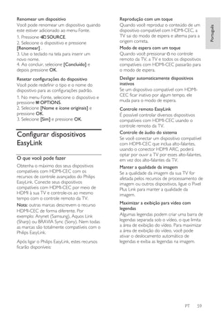 Reprodução com um toque
Quando você reproduz o conteúdo de um
dispositivo compatível com HDMI-CEC, a
TV sai do modo de espera e alterna para a
origem correta.
Modo de espera com um toque
Quando você pressionar no controle
remoto da TV, a TV e todos os dispositivos
compatíveis com HDMI-CEC passarão para
o modo de espera.

Resetar configurações do dispositivo
Você pode redefinir o tipo e o nome do
dispositivo para as configurações padrão.
1. No menu Fonte, selecione o dispositivo e
pressione OPTIONS.
2. Selecione [Nome e ícone originais] e
pressione OK.
3. Selecione [Sim] e pressione OK.

Desligar automaticamente dispositivos
inativos
Se um dispositivo compatível com HDMICEC ficar inativo por algum tempo, ele
muda para o modo de espera.

Configurar dispositivos
EasyLink
O que você pode fazer
Obtenha o máximo dos seus dispositivos
compatíveis com HDMI-CEC com os
recursos de controle avançados do Philips
EasyLink. Conecte seus dispositivos
compatíveis com HDMI-CEC por meio de
HDMI à sua TV e controle-os ao mesmo
tempo com o controle remoto da TV.
Nota: outras marcas descrevem o recurso
HDMI-CEC de forma diferente. Por
exemplo: Anynet (Samsung), Aquos Link
(Sharp) ou BRAVIA Sync (Sony). Nem todas
as marcas são totalmente compatíveis com o
Philips EasyLink.
Após ligar o Philips EasyLink, estes recursos
ficarão disponíveis:

Controle remoto EasyLink
É possível controlar diversos dispositivos
compatíveis com HDMI-CEC usando o
controle remoto da TV.
Controle de áudio do sistema
Se você conectar um dispositivo compatível
com HDMI-CEC que inclua alto-falantes,
usando o conector HDMI ARC, poderá
optar por ouvir a TV por esses alto-falantes,
em vez dos alto-falantes da TV.
Manter a qualidade da imagem
Se a qualidade da imagem da sua TV for
afetada pelos recursos de processamento de
imagem ou outros dispositivos, ligue o Pixel
Plus Link para manter a qualidade da
imagem.
Maximizar a exibição para vídeo com
legendas
Algumas legendas podem criar uma barra de
legendas separada sob o vídeo, o que limita
a área de exibição do vídeo. Para maximizar
a área de exibição do vídeo, você pode
ativar o deslocamento automático de
legendas e exiba as legendas na imagem.

PT

59

Português

Renomear um dispositivo
Você pode renomear um dispositivo quando
este estiver adicionado ao menu Fonte.
1. Pressione
SOURCE.
2. Selecione o dispositivo e pressione
[Renomear] .
3. Use o teclado na tela para inserir um
novo nome.
4. Ao concluir, selecione [Concluído] e
depois pressione OK.

 