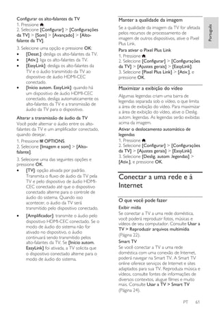 3. Selecione uma opção e pressione OK:
•
[Desat.]: desliga os alto-falantes da TV.
•
[Ativ.]: liga os alto-falantes da TV.
•
[EasyLink]: desliga os alto-falantes da
TV e o áudio transmitido da TV ao
dispositivo de áudio HDMI-CEC
conectado.
•
[Início autom. EasyLink]: quando há
um dispositivo de áudio HDMI-CEC
conectado, desliga automaticamente os
alto-falantes da TV e a transmissão de
áudio da TV para o dispositivo.
Alterar a transmissão de áudio da TV
Você pode alternar o áudio entre os altofalantes da TV e um amplificador conectado,
quando desejar.
1. Pressione OPTIONS.
2. Selecione [Imagem e som] > [Altofalante].
3. Selecione uma das seguintes opções e
pressione OK.
•
[TV]: opção ativada por padrão.
Transmita o fluxo de áudio da TV pela
TV e pelo dispositivo de áudio HDMICEC conectado até que o dispositivo
conectado alterne para o controle de
áudio do sistema. Quando isso
acontecer, o áudio da TV será
transmitido pelo dispositivo conectado.
•

[Amplificador]: transmite o áudio pelo
dispositivo HDMI-CEC conectado. Se o
modo de áudio do sistema não for
ativado no dispositivo, o áudio
continuará sendo transmitido pelos
alto-falantes da TV. Se [Início autom.
EasyLink] foi ativada, a TV solicita que
o dispositivo conectado alterne para o
modo de áudio do sistema.

Manter a qualidade da imagem
Se a qualidade da imagem da TV for afetada
pelos recursos de processamento de
imagem de outros dispositivos, ative o Pixel
Plus Link.
Para ativar o Pixel Plus Link
1. Pressione .
2. Selecione [Configurar] > [Configurações
da TV] > [Ajustes gerais] > [EasyLink].
3. Selecione [Pixel Plus Link] > [Ativ.], e
pressione OK.

Maximizar a exibição do vídeo
Algumas legendas criam uma barra de
legendas separada sob o vídeo, o que limita
a área de exibição do vídeo. Para maximizar
a área de exibição do vídeo, ative o Deslig.
autom. legendas. As legendas serão exibidas
acima da imagem.
Ativar o deslocamento automático de
legendas
1. Pressione .
2. Selecione [Configurar] > [Configurações
da TV] > [Ajustes gerais] > [EasyLink].
3. Selecione [Deslig. autom .legendas] >
[Ativ.], e pressione OK.

Conectar a uma rede e à
Internet
O que você pode fazer
Exibir mídia
Se conectar a TV a uma rede doméstica,
você poderá reproduzir fotos, músicas e
vídeos de seu computador. Consulte Usar a
TV > Reproduzir arquivos multimídia
(Página 22).
Smart TV
Se você conectar a TV a uma rede
doméstica com uma conexão de Internet,
poderá navegar na Smart TV. A Smart TV
online oferece serviços de Internet e sites
adaptados para sua TV. Reproduza música e
vídeos, consulte fontes de informações de
diversos contextos, alugue filmes e muito
mais. Consulte Usar a TV > Smart TV
(Página 24).
PT

61

Português

Configurar os alto-falantes da TV
1. Pressione .
2. Selecione [Configurar] > [Configurações
da TV] > [Som] > [Avançado] > [Altofalante da TV].

 