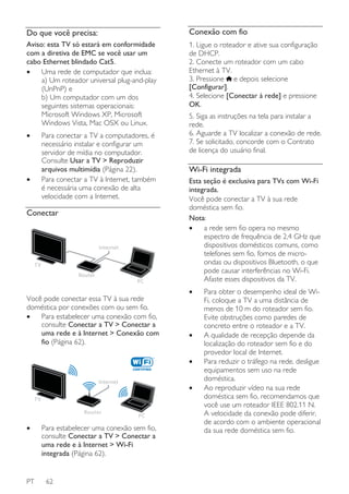 Do que você precisa:

Conexão com fio

Aviso: esta TV só estará em conformidade
com a diretiva de EMC se você usar um
cabo Ethernet blindado Cat5.
•
Uma rede de computador que inclua:
a) Um roteador universal plug-and-play
(UnPnP) e
b) Um computador com um dos
seguintes sistemas operacionais:
Microsoft Windows XP, Microsoft
Windows Vista, Mac OSX ou Linux.

1. Ligue o roteador e ative sua configuração
de DHCP.
2. Conecte um roteador com um cabo
Ethernet à TV.
3. Pressione e depois selecione
[Configurar].
4. Selecione [Conectar à rede] e pressione
OK.

•

Para conectar a TV a computadores, é
necessário instalar e configurar um
servidor de mídia no computador.
Consulte Usar a TV > Reproduzir
arquivos multimídia (Página 22).
Para conectar a TV à Internet, também
é necessária uma conexão de alta
velocidade com a Internet.

•

Conectar

Internet
TV
Router

PC

Você pode conectar essa TV à sua rede
doméstica por conexões com ou sem fio.
•
Para estabelecer uma conexão com fio,
consulte Conectar a TV > Conectar a
uma rede e à Internet > Conexão com
fio (Página 62).

5. Siga as instruções na tela para instalar a
rede.
6. Aguarde a TV localizar a conexão de rede.
7. Se solicitado, concorde com o Contrato
de licença do usuário final.

Wi-Fi integrada
Esta seção é exclusiva para TVs com Wi-Fi
integrada.
Você pode conectar a TV à sua rede
doméstica sem fio.
Nota:
•
a rede sem fio opera no mesmo
espectro de frequência de 2,4 GHz que
dispositivos domésticos comuns, como
telefones sem fio, fornos de microondas ou dispositivos Bluetooth, o que
pode causar interferências no Wi-Fi.
Afaste esses dispositivos da TV.
•

•
•

Internet

•

TV
Router

•

PT

PC

Para estabelecer uma conexão sem fio,
consulte Conectar a TV > Conectar a
uma rede e à Internet > Wi-Fi
integrada (Página 62).

62

Para obter o desempenho ideal de WiFi, coloque a TV a uma distância de
menos de 10 m do roteador sem fio.
Evite obstruções como paredes de
concreto entre o roteador e a TV.
A qualidade de recepção depende da
localização do roteador sem fio e do
provedor local de Internet.
Para reduzir o tráfego na rede, desligue
equipamentos sem uso na rede
doméstica.
Ao reproduzir vídeo na sua rede
doméstica sem fio, recomendamos que
você use um roteador IEEE 802.11 N.
A velocidade da conexão pode diferir,
de acordo com o ambiente operacional
da sua rede doméstica sem fio.

 