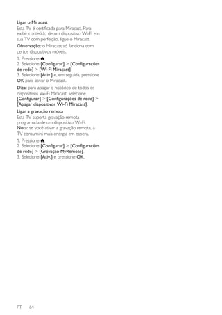 Ligar o Miracast
Esta TV é certificada para Miracast. Para
exibir conteúdo de um dispositivo Wi-Fi em
sua TV com perfeição, ligue o Miracast.
Observação: o Miracast só funciona com
certos dispositivos móveis.
1. Pressione .
2. Selecione [Configurar] > [Configurações
de rede] > [Wi-Fi Miracast].
3. Selecione [Ativ.] e, em seguida, pressione
OK para ativar o Miracast.
Dica: para apagar o histórico de todos os
dispositivos Wi-Fi Miracast, selecione
[Configurar] > [Configurações de rede] >
[Apagar dispositivos Wi-Fi Miracast].
Ligar a gravação remota
Esta TV suporta gravação remota
programada de um dispositivo Wi-Fi.
Nota: se você ativar a gravação remota, a
TV consumirá mais energia em espera.
1. Pressione .
2. Selecione [Configurar] > [Configurações
de rede] > [Gravação MyRemote].
3. Selecione [Ativ.] e pressione OK.

PT

64

 