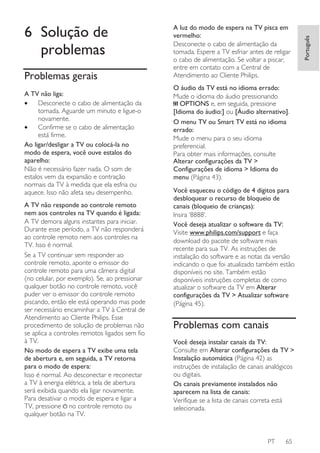 Problemas gerais
A TV não liga:
•
Desconecte o cabo de alimentação da
tomada. Aguarde um minuto e ligue-o
novamente.
•
Confirme se o cabo de alimentação
está firme.
Ao ligar/desligar a TV ou colocá-la no
modo de espera, você ouve estalos do
aparelho:
Não é necessário fazer nada. O som de
estalos vem da expansão e contração
normais da TV à medida que ela esfria ou
aquece. Isso não afeta seu desempenho.
A TV não responde ao controle remoto
nem aos controles na TV quando é ligada:
A TV demora alguns instantes para iniciar.
Durante esse período, a TV não responderá
ao controle remoto nem aos controles na
TV. Isso é normal.
Se a TV continuar sem responder ao
controle remoto, aponte o emissor do
controle remoto para uma câmera digital
(no celular, por exemplo). Se, ao pressionar
qualquer botão no controle remoto, você
puder ver o emissor do controle remoto
piscando, então ele está operando mas pode
ser necessário encaminhar a TV à Central de
Atendimento ao Cliente Philips. Esse
procedimento de solução de problemas não
se aplica a controles remotos ligados sem fio
à TV.
No modo de espera a TV exibe uma tela
de abertura e, em seguida, a TV retorna
para o modo de espera:
Isso é normal. Ao desconectar e reconectar
a TV à energia elétrica, a tela de abertura
será exibida quando ela ligar novamente.
Para desativar o modo de espera e ligar a
TV, pressione no controle remoto ou
qualquer botão na TV.

A luz do modo de espera na TV pisca em
vermelho:
Desconecte o cabo de alimentação da
tomada. Espere a TV esfriar antes de religar
o cabo de alimentação. Se voltar a piscar,
entre em contato com a Central de
Atendimento ao Cliente Philips.
O áudio da TV está no idioma errado:
Mude o idioma do áudio pressionando
OPTIONS e, em seguida, pressione
[Idioma do áudio:] ou [Áudio alternativo].
O menu TV ou Smart TV está no idioma
errado:
Mude o menu para o seu idioma
preferencial.
Para obter mais informações, consulte
Alterar configurações da TV >
Configurações de idioma > Idioma do
menu (Página 43).
Você esqueceu o código de 4 dígitos para
desbloquear o recurso de bloqueio de
canais (bloqueio de crianças):
Insira ‘8888’.
Você deseja atualizar o software da TV:
Visite www.philips.com/support e faça
download do pacote de software mais
recente para sua TV. As instruções de
instalação do software e as notas da versão
indicando o que foi atualizado também estão
disponíveis no site. Também estão
disponíveis instruções completas de como
atualizar o software da TV em Alterar
configurações da TV > Atualizar software
(Página 45).

Problemas com canais
Você deseja instalar canais da TV:
Consulte em Alterar configurações da TV >
Instalação automática (Página 42) as
instruções de instalação de canais analógicos
ou digitais.
Os canais previamente instalados não
aparecem na lista de canais:
Verifique se a lista de canais correta está
selecionada.

PT

65

Português

6 Solução de
problemas

 