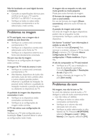 Não foi localizado um canal digital durante
a instalação:
•
Consulte as especificações técnicas para
certificar-se de que a TV suporta
SATVD-T ou SBTVD-T no seu país.
•
Verifique se todos os cabos estão
conectados corretamente e se foi
selecionada a rede correta.

Problemas na imagem
A TV está ligada, mas a imagem não é
exibida ou está distorcida:
•
Verifique se a antena está conectada
corretamente à TV.
•
Verifique se o dispositivo correto está
selecionado como fonte da TV.
•
Verifique se o dispositivo externo ou a
fonte está devidamente conectada.
Há som mas não há imagem:
Verifique se as configurações de imagem
estão corretas.
A imagem da TV vinda da antena é ruim:
•
Verifique se a antena está conectada
corretamente à TV.
•
Alto-falantes, dispositivos de áudio não
aterrados, luzes de néon, prédios altos
e outros objetos grandes podem
influenciar a qualidade da recepção. Se
possível, tente melhorar a qualidade da
recepção mudando a posição da antena
ou afastando os dispositivos da TV.
A qualidade da imagem dos dispositivos
conectados é ruim:
•
Verifique se os dispositivos estão
conectados corretamente.
•
Verifique se as configurações de
imagem estão corretas.
A TV não salvou suas configurações de
imagem:
Verifique se a TV está configurada para a
localização: Casa. É possível alterar e salvar
as configurações neste modo.

PT

66

A imagem não se enquadra na tela, está
muito grande ou muito pequena:
Mude para outro formato da imagem.
O formato da imagem muda de acordo
com o canal exibido.
Em vez de formato da imagem [Zoom
automático], selecione outro formato da
imagem.
A posição da imagem está errada:
Os sinais de imagem de alguns dispositivos
podem não se enquadrar na tela
corretamente. Verifique a saída de sinal do
dispositivo.
Um banner "e-sticker" com informações é
exibido na tela da TV:
A TV está no modo [Compras]. Para
remover o e-sticker, coloque a TV no modo
[Casa] e reinicie a TV. Consulte Alterar
configurações da TV > Outras
configurações > ModoԜresidência (Página
44).
A tela do computador na TV está instável:
•
Verifique se o PC usa a resolução e a
taxa de atualização suportadas.
Consulte Especificações > Resoluções
de tela (Página 69).
•
Ajuste o formato de imagem na TV
para [Sem escala].

Problemas do som
Há imagem, mas não há som na TV:
Se você não detectar sinal de áudio, a TV
desligará a saída de áudio automaticamente
— isso não indica um defeito.
•
Verifique se todos os cabos estão
conectados corretamente.
•
Verifique se o volume não está
silenciado nem em zero.
•
Verifique se estão selecionados os altofalantes da TV. Pressione OPTIONS,
selecione [Imagem e som] > [Altofalante] e, em seguida, selecione [TV].

 