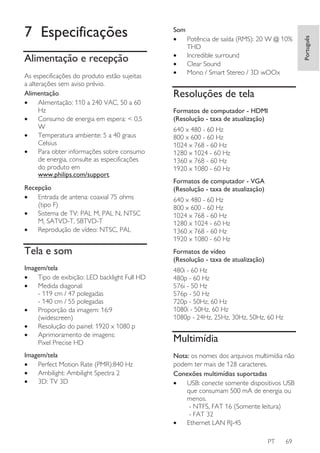 Alimentação e recepção
As especificações do produto estão sujeitas
a alterações sem aviso prévio.
Alimentação
•
Alimentação: 110 a 240 VAC, 50 a 60
Hz
•
Consumo de energia em espera: < 0,5
W
•
Temperatura ambiente: 5 a 40 graus
Celsius
•
Para obter informações sobre consumo
de energia, consulte as especificações
do produto em
www.philips.com/support.
Recepção
•
Entrada de antena: coaxial 75 ohms
(tipo F)
•
Sistema de TV: PAL M, PAL N, NTSC
M, SATVD-T, SBTVD-T
•
Reprodução de vídeo: NTSC, PAL

Som
•
Potência de saída (RMS): 20 W @ 10%
THD
•
Incredible surround
•
Clear Sound
•
Mono / Smart Stereo / 3D wOOx

Resoluções de tela
Formatos de computador - HDMI
(Resolução - taxa de atualização)
640 x 480 - 60 Hz
800 x 600 - 60 Hz
1024 x 768 - 60 Hz
1280 x 1024 - 60 Hz
1360 x 768 - 60 Hz
1920 x 1080 - 60 Hz
Formatos de computador - VGA
(Resolução - taxa de atualização)
640 x 480 - 60 Hz
800 x 600 - 60 Hz
1024 x 768 - 60 Hz
1280 x 1024 - 60 Hz
1360 x 768 - 60 Hz
1920 x 1080 - 60 Hz

Tela e som

Formatos de vídeo
(Resolução - taxa de atualização)

Imagem/tela
•
Tipo de exibição: LED backlight Full HD
•
Medida diagonal:
- 119 cm / 47 polegadas
- 140 cm / 55 polegadas
•
Proporção da imagem: 16:9
(widescreen)
•
Resolução do painel: 1920 x 1080 p
•
Aprimoramento de imagens:
Pixel Precise HD

480i - 60 Hz
480p - 60 Hz
576i - 50 Hz
576p - 50 Hz
720p - 50Hz, 60 Hz
1080i - 50Hz, 60 Hz
1080p - 24Hz, 25Hz, 30Hz, 50Hz, 60 Hz

Imagem/tela
•
Perfect Motion Rate (PMR):840 Hz
•
Ambilight: Ambilight Spectra 2
•
3D: TV 3D

Nota: os nomes dos arquivos multimídia não
podem ter mais de 128 caracteres.
Conexões multimídias suportadas
•
USB: conecte somente dispositivos USB
que consumam 500 mA de energia ou
menos.
- NTFS, FAT 16 (Somente leitura)
- FAT 32
•
Ethernet LAN RJ-45

Multimídia

PT

69

Português

7 Especificações

 