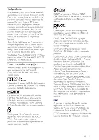 Este produto possui um software licenciado
que está sujeito a licenças de origem aberta.
Para obter declarações e textos de licença,
por favor consulte o manual eletrônico do
usuário. Por meio deste, a TP Vision
Netherlands B.V. se propõe a fornecer,
mediante solicitação, uma cópia do código
fonte correspondente completo para os
pacotes de software livre com copyright
usados neste produto a quem solicitar tais
ofertas, de acordo com as respectivas
licenças.
Esta oferta é válida por até 3 anos após a
compra do produto para qualquer pessoa
que receber esta informação. Para obter o
código fonte, envie sua solicitação em inglês
com o número do produto para:
"Intellectual Property Department, TP Vision
Netherlands B.V., P.O. Box 80077, 5600 KA
Eindhoven, The Netherlands."

Marcas comerciais e copyrights
Windows Media é uma marca registrada ou
uma marca comercial da Microsoft
Corporation nos Estados Unidos e/ou
outros países.

Fabricado sob licença da Dolby Laboratories.
Dolby e o símbolo de "D Duplo" são marcas
comerciais da Dolby Laboratories.

Os termos HDMI e Interface Multimídia
HDMI de Alta definição, e a Logomarca
HDMI são marcas comerciais ou marcas
comerciais registradas da HDMI Licensing
LLC nos Estados Unidos e em outros países.

Kensington e Micro Saver são marcas
registradas norte-americanas da ACCO
World Corporation com registros
publicados e requerimentos pendentes em
outros países do mundo.

DLNA®, a logomarca DLNA e DLNA
CERTIFIED® marcas de serviço ou marcas de
certificação da Digital Living Network
Alliance.

Coberto por uma ou mais das seguintes
patentes nos EUA : 7.295.673; 7.460.668;
7.515.710; 7.519.274.
DivX®, DivX Certified® e os logotipos
associados são marcas comerciais da Rovi
Corporation ou de suas subsidiárias e são
usadas sob licença.
DivX Certified® para reproduzir vídeos
DivX® até HD 1080p, incluindo conteúdo
premium.
SOBRE VÍDEOS DIVX: DivX® é um formato
de vídeo digital criado pela DivX, LLC, uma
subsidiária da Rovi Corporation. Este
produto é um dispositivo oficial DivX
Certified® que pode reproduzir vídeos DivX.
Acesse divx.com para obter mais
informações e ferramentas de software e
converter arquivos em vídeos DivX.
SOBRE DIVX VIDEO-ON-DEMAND: este
dispositivo DivX Certified® deve ser
registrado para reproduzir filmes DivX
Video-on-Demand (VOD) adquiridos. Para
obter o código de registro, localize a seção
DivX VOD no menu de configuração do
dispositivo. Acesse vod.divx.com para obter
mais informações sobre como fazer o
registro.
A marca e o logotipo Ginga são marcas
registradas da Pontifícia Universidade
Católica do Rio de Janeiro (PUC-Rio) e da
Universidade Federal da Paraíba (UFPB).
DTVi® é uma marca registrada do Fórum do
Sistema Brasileiro de TV Digital Terrestre.

PT

7

Português

Código aberto

 