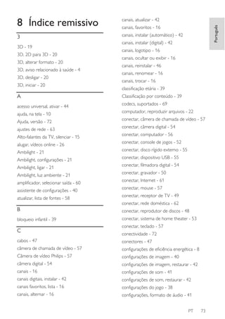 canais, atualizar - 42

3

canais, instalar (automático) - 42

3D - 19
3D, 2D para 3D - 20
3D, alterar formato - 20
3D, aviso relacionado à saúde - 4
3D, desligar - 20
3D, iniciar - 20

A
acesso universal, ativar - 44
ajuda, na tela - 10
Ajuda, versão - 72
ajustes de rede - 63
Alto-falantes da TV, silenciar - 15
alugar, vídeos online - 26
Ambilight - 21
Ambilight, configurações - 21
Ambilight, ligar - 21
Ambilight, luz ambiente - 21
amplificador, selecionar saída - 60
assistente de configurações - 40
atualizar, lista de fontes - 58

Português

8 Índice remissivo

canais, favoritos - 16
canais, instalar (digital) - 42
canais, logotipo - 16
canais, ocultar ou exibir - 16
canais, reinstalar - 46
canais, renomear - 16
canais, trocar - 16
classificação etária - 39
Classificação por conteúdo - 39
codecs, suportados - 69
computador, reproduzir arquivos - 22
conectar, câmera de chamada de vídeo - 57
conectar, câmera digital - 54
conectar, computador - 56
conectar, console de jogos - 52
conectar, disco rígido externo - 55
conectar, dispositivo USB - 55
conectar, filmadora digital - 54
conectar, gravador - 50
conectar, Internet - 61
conectar, mouse - 57
conectar, receptor de TV - 49
conectar, rede doméstica - 62

B

conectar, reprodutor de discos - 48

bloqueio infantil - 39

conectar, sistema de home theater - 53

C

conectar, teclado - 57
conectividade - 72

cabos - 47

conectores - 47

câmera de chamada de vídeo - 57

configurações de eficiência energética - 8

Câmera de vídeo Philips - 57

configurações de imagem - 40

câmera digital - 54

configurações de imagem, restaurar - 42

canais - 16

configurações de som - 41

canais digitais, instalar - 42

configurações de som, restaurar - 42

canais favoritos, lista - 16

configurações do jogo - 38

canais, alternar - 16

configurações, formato de áudio - 41
PT

73

 