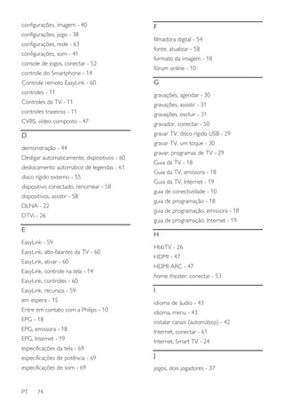 configurações, imagem - 40
configurações, jogo - 38
configurações, rede - 63
configurações, som - 41
console de jogos, conectar - 52
controle do Smartphone - 14

F
filmadora digital - 54
fonte, atualizar - 58
formato da imagem - 18
fórum online - 10

Controle remoto EasyLink - 60

G

controles - 11

gravações, agendar - 30

Controles da TV - 11

gravações, assistir - 31

controles traseiros - 11

gravações, excluir - 31

CVBS, vídeo composto - 47

gravador, conectar - 50

D

gravar TV, disco rígido USB - 29

demonstração - 44
Desligar automaticamente, dispositivos - 60
deslocamento automático de legendas - 61
disco rígido externo - 55
dispositivo conectado, renomear - 58
dispositivos, assistir - 58
DLNA - 22
DTVi - 26

E

gravar TV, um toque - 30
gravar, programas de TV - 29
Guia da TV - 18
Guia da TV, emissora - 18
Guia da TV, Internet - 19
guia de conectividade - 10
guia de programação - 18
guia de programação, emissora - 18
guia de programação, Internet - 19

H

EasyLink - 59
EasyLink, alto-falantes da TV - 60
EasyLink, ativar - 60
EasyLink, controle na tela - 14
EasyLink, controles - 60

HbbTV - 26
HDMI - 47
HDMI ARC - 47
home theater, conectar - 53

EasyLink, recursos - 59

I

em espera - 15

idioma de áudio - 43

Entre em contato com a Philips - 10

idioma, menu - 43

EPG - 18

instalar canais (automático) - 42

EPG, emissora - 18

Internet, conectar - 61

EPG, Internet - 19

Internet, Smart TV - 24

especificações da tela - 69
especificações de potência - 69

J

especificações de som - 69

jogos, dois jogadores - 37

PT

74

 