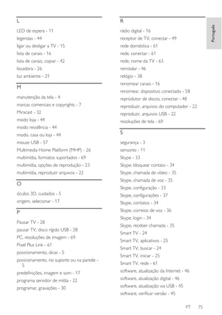 R

LED de espera - 11

rádio digital - 16

legendas - 44

receptor de TV, conectar - 49

ligar ou desligar a TV - 15

rede doméstica - 61

lista de canais - 16

rede, conectar - 61

lista de canais, copiar - 42

rede, nome da TV - 63

locadora - 26

reinstalar - 46

luz ambiente - 21

relógio - 38

M

Português

L

renomear canais - 16
renomear, dispositivo conectado - 58

manutenção da tela - 4

reprodutor de discos, conectar - 48

marcas comerciais e copyrights - 7

reproduzir, arquivos do computador - 22

Miracast - 32

reproduzir, arquivos USB - 22

modo loja - 44

resoluções de tela - 69

modo residência - 44
modo, casa ou loja - 44

S

mouse USB - 57

segurança - 3

Multimedia Home Platform (MHP) - 26

sensores - 11

multimídia, formatos suportados - 69

Skype - 33

multimídia, opções de reprodução - 23

Skype, bloquear contato - 34

multimídia, reproduzir arquivos - 22

Skype, chamada de vídeo - 35

O

Skype, chamada de voz - 35
Skype, configuração - 33

óculos 3D, cuidados - 5

Skype, configurações - 37

origem, selecionar - 17

Skype, contatos - 34

P

Skype, correios de voz - 36

Pausar TV - 28
pausar TV, disco rígido USB - 28
PC, resoluções de imagem - 69
Pixel Plus Link - 61
posicionamento, dicas - 5
posicionamento, no suporte ou na parede 5

Skype, login - 34
Skype, receber chamada - 35
Smart TV - 24
Smart TV, aplicativos - 25
Smart TV, buscar - 24
Smart TV, iniciar - 25
Smart TV, rede - 61

predefinições, imagem e som - 17

software, atualização da Internet - 46

programa servidor de mídia - 22

software, atualização digital - 46

programar, gravações - 30

software, atualização via USB - 45
software, verificar versão - 45
PT

75

 