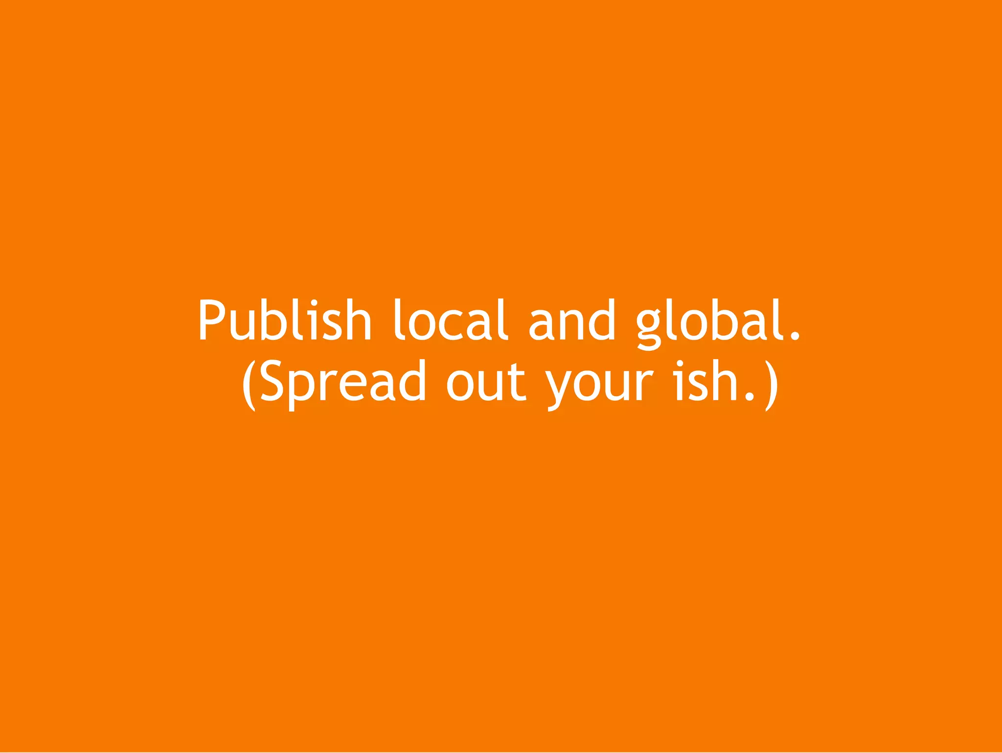 Publish local and global. (Spread out your ish.)