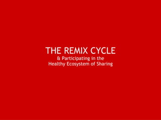 THE REMIX CYCLE  & Participating in the  Healthy Ecosystem of Sharing 