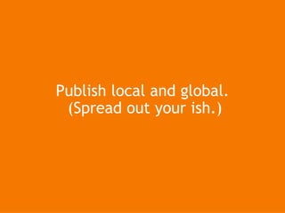Publish  local and global.  (Spread out your ish.)‏ 