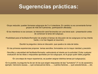 Sugerencias prácticas: Grupo reducido: pueden formarse subgrupos de 3 o 4 miembros. En cambio no es conveniente formar grupos de más de 6 personas, (participación afectada). Si los miembros no se conocen, la interacción será favorecida con una breve auto - presentación antes de comenzar la tarea del subgrupo. Posibilidad para el facilitador/formador de ampliar el tiempo de discusión de los subgrupos (si hay interés fuerte, o no han llegado al resumen). Escribir la pregunta o tema en discusión, que quede a la vista de todos. En las primeras experiencias proponer  temas sencillos, formulados con la mayor claridad y precisión. Sencillez y naturalidad del facilitador/formador, estimulando el interés por la actividad. Evitar cualquier evaluación de las ideas o respuestas aportadas por los subgrupos; es el grupo quien debe juzgarlas. En una etapa de mayor experiencia, se pueden asignar distintos temas por subgrupo(s). En lo posible, la pregunta ha de ser de las que exigen respuestas de tipo "sumatorio" (Y no de oposición); ejemplo: mencione causas....; qué consecuencia tiene......; cuántos factores....; qué características...., etc. 