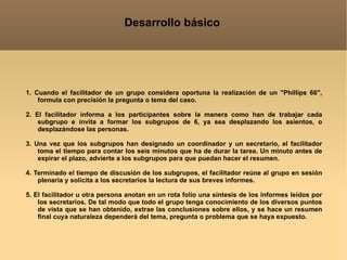 Desarrollo básico 1. Cuando el facilitador de un grupo considera oportuna la realización de un "Phillips 66", formula con precisión la pregunta o tema del caso. 2. El facilitador informa a los participantes sobre la manera como han de trabajar cada subgrupo e invita a formar los subgrupos de 6, ya sea desplazando los asientos, o desplazándose las personas. 3. Una vez que los subgrupos han designado un coordinador y un secretario, el facilitador toma el tiempo para contar los seis minutos que ha de durar la tarea. Un minuto antes de expirar el plazo, advierte a los subgrupos para que puedan hacer el resumen. 4. Terminado el tiempo de discusión de los subgrupos, el facilitador reúne al grupo en sesión plenaria y solicita a los secretarios la lectura de sus breves informes. 5. El facilitador u otra persona anotan en un rota folio una síntesis de los informes leídos por los secretarios. De tal modo que todo el grupo tenga conocimiento de los diversos puntos de vista que se han obtenido, extrae las conclusiones sobre ellos, y se hace un resumen final cuya naturaleza dependerá del tema, pregunta o problema que se haya expuesto. 