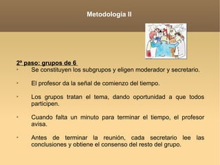 Metodología II 2º paso: grupos de 6  Se constituyen los subgrupos y eligen moderador y secretario.   El profesor da la señal de comienzo del tiempo.   Los grupos tratan el tema, dando oportunidad a que todos participen.   Cuando falta un minuto para terminar el tiempo, el profesor avisa. Antes de terminar la reunión, cada secretario lee las conclusiones y obtiene el consenso del resto del grupo.   