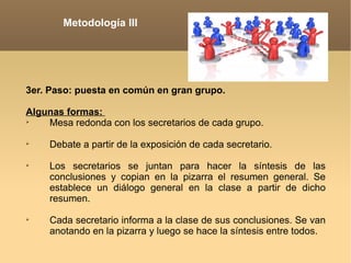 Metodología III 3er. Paso: puesta en común en gran grupo.   Algunas formas:   Mesa redonda con los secretarios de cada grupo.   Debate a partir de la exposición de cada secretario.   Los secretarios se juntan para hacer la síntesis de las conclusiones y copian en la pizarra el resumen general. Se establece un diálogo general en la clase a partir de dicho resumen.   Cada secretario informa a la clase de sus conclusiones. Se van anotando en la pizarra y luego se hace la síntesis entre todos.   