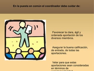 En la puesta en común el coordinador debe cuidar de: Favorecer la clara, ágil y ordenada aportación de los diversos miembros. Asegurar la buena calificación, de entrada, de todas las aportaciones. Velar para que estas aportaciones sean consideradas en términos de complementaridad. Dejar constancia escrita del material elaborado.  