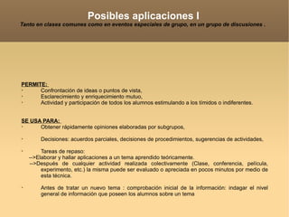 Posibles aplicaciones I Tanto en clases comunes como en eventos especiales de grupo, en un grupo de discusiones .  PERMITE:  Confrontación de ideas o puntos de vista,  Esclarecimiento y enriquecimiento mutuo,  Actividad y participación de todos los alumnos estimulando a los tímidos o indiferentes.  SE USA PARA:  Obtener rápidamente opiniones elaboradas por subgrupos, Decisiones: acuerdos parciales, decisiones de procedimientos, sugerencias de actividades,  Tareas de repaso: -->Elaborar y hallar aplicaciones a un tema aprendido teóricamente.  -->Después de cualquier actividad realizada colectivamente (Clase, conferencia, película, experimento, etc.) la misma puede ser evaluado o apreciada en pocos minutos por medio de esta técnica. Antes de tratar un nuevo tema : comprobación inicial de la información: indagar el nivel general de información que poseen los alumnos sobre un tema 