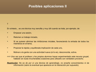 Posibles aplicaciones II T   En síntesis... es una técnica muy sencilla y muy útil cuando se trata, por ejemplo, de: Empezar una sesión,  Retomar un trabajo iniciado,  Si se quieren eliminar las inhibiciones iniciales, favoreciendo la entrada de todos los miembros en el tema,  Propiciar la rápida y equilibrada implicación de cada uno, Motivar a la gente con una actividad nueva (si lo es), desconocida, activa. ==> Una vez que el profesor y los propios alumnos hayan experimentado este recurso grupal, hallarán sin duda innumerables ocasiones para utilizarlo con verdadero provecho.  Restricción : No es de por sí una técnica de aprendizaje, no enseña conocimientos ni da información (salvo la eventual que aparezca en la interacción por supuesto ). 
