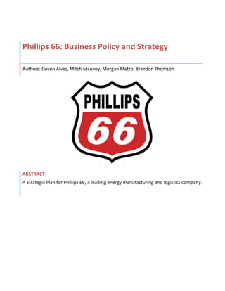 Phillips 
66: 
Business 
Policy 
and 
Strategy 
Authors: 
Deven 
Alves, 
Mitch 
McAvoy, 
Morgan 
Metro, 
Brandon 
Thomson 
ABSTRACT 
A 
Strategic 
Plan 
for 
Phillips 
66, 
a 
leading 
energy 
manufacturing 
and 
logistics 
company. 
 