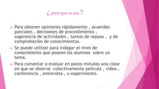 ¿ para que se usa ?
 Para obtener opiniones rápidamente , acuerdos
parciales , decisiones de procedimiento ,
sugerencia de actividades , tareas de repaso , y de
comprobación de conocimientos.
 Se puede utilizar para indagar el nivel de
conocimiento que poseen los alumnos sobre un
tema.
 Para comentar o evaluar en pocos minutos una clase
en que se observe colectivamente película , video ,
conferencia , entrevista , u experimento.
 