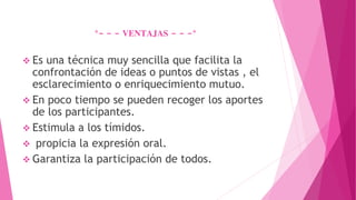 *- - - VENTAJAS - - -*
 Es una técnica muy sencilla que facilita la
confrontación de ideas o puntos de vistas , el
esclarecimiento o enriquecimiento mutuo.
 En poco tiempo se pueden recoger los aportes
de los participantes.
 Estimula a los tímidos.
 propicia la expresión oral.
 Garantiza la participación de todos.
 