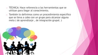 o TÉCNICA: Hace referencia a las herramientas que se
utilizan para llegar al conocimiento.
o También lo definimos como un procedimiento especifico
que se lleva a cabo con un grupo para alcanzar alguna
meta ( de aprendizaje , de integración grupal. )
 