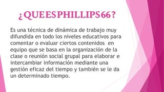 ¿QUEESPHILLIPS66?
Es una técnica de dinámica de trabajo muy
difundida en todo los niveles educativos para
comentar o evaluar ciertos contenidos en
equipo que se basa en la organización de la
clase o reunión social grupal para elaborar e
intercambiar información mediante una
gestión eficaz del tiempo y también se le da
un determinado tiempo.
 