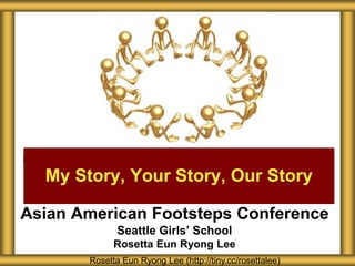 Asian American Footsteps Conference
Seattle Girls’ School
Rosetta Eun Ryong Lee
My Story, Your Story, Our Story
Rosetta Eun Ryong Lee (http://tiny.cc/rosettalee)
 