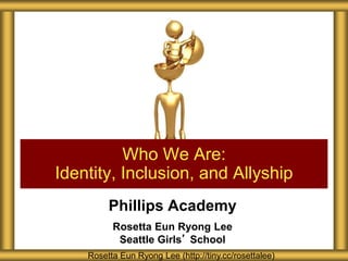 Phillips Academy
Rosetta Eun Ryong Lee
Seattle Girls’ School
Who We Are:
Identity, Inclusion, and Allyship
Rosetta Eun Ryong Lee (http://tiny.cc/rosettalee)
 