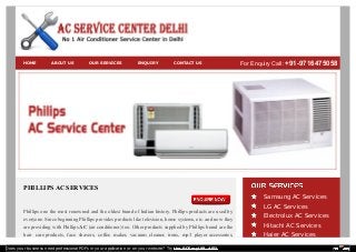 HOME ABOUT US OUR SERVICES ENQUIRY CONTACT US For Enquiry Call: +91-9716475058 
PHILLIPS AC SERVICES 
Phillips one the most renowned and the oldest brand of Indian history. Phillips products are used by 
everyone. Since beginning Phillips provides products like television, home systems, etc. and now they 
are providing with Phillips AC (air conditioner) too. Other products supplied by Phillips brand are the 
hair care products, face shavers, coffee maker, vacuum cleaner, irons, mp3 player accessories, 
Samsung AC Services 
LG AC Services 
Electrolux AC Services 
Hitachi AC Services 
Haier AC Services 
Does your business need professional PDFs in your application or on your website? Try the PDFmyURL API! 
 