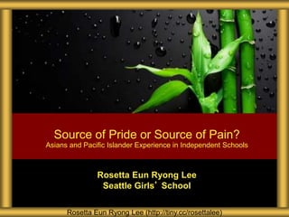 Source of Pride or Source of Pain? 
Asians and Pacific Islander Experience in Independent Schools 
Rosetta Eun Ryong Lee 
Seattle Girls’ School 
Rosetta Eun Ryong Lee (http://tiny.cc/rosettalee) 
 