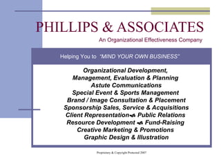 PHILLIPS & ASSOCIATES Organizational Development,  Management, Evaluation & Planning  Astute Communications Special Event & Sports Management  Brand / Image Consultation & Placement Sponsorship Sales, Service & Acquisitions Client Representation   Public Relations  Resource Development    Fund-Raising  Creative Marketing & Promotions  Graphic Design & Illustration An Organizational Effectiveness Company Helping You to  “MIND YOUR OWN BUSINESS” 