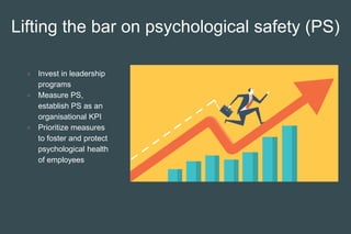 Lifting the bar on psychological safety (PS)
● Invest in leadership
programs
● Measure PS,
establish PS as an
organisational KPI
● Prioritize measures
to foster and protect
psychological health
of employees
 