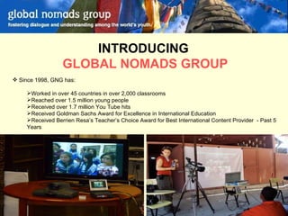 INTRODUCING  GLOBAL NOMADS GROUP Since 1998, GNG has: Worked in over 45 countries in over 2,000 classrooms Reached over 1.5 million young people Received over 1.7 million You Tube hits Received Goldman Sachs Award for Excellence in International Education Received Berrien Resa’s Teacher’s Choice Award for Best International Content Provider  - Past 5 Years 