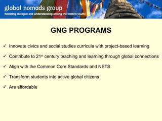 GNG PROGRAMS Innovate civics and social studies curricula with project-based learning Contribute to 21 st  century teaching and learning through global connections Align with the Common Core Standards and NETS  Transform students into active global citizens Are affordable 