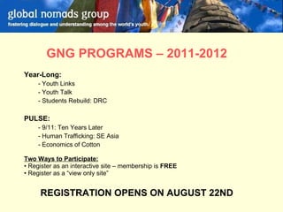   GNG PROGRAMS – 2011-2012 Year-Long: Youth Links Youth Talk Students Rebuild: DRC PULSE: 9/11: Ten Years Later Human Trafficking: SE Asia Economics of Cotton Two Ways to Participate: Register as an interactive site – membership is  FREE Register as a “view only site”  REGISTRATION OPENS ON AUGUST 22ND 