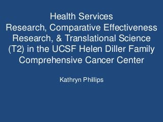 Health Services
Research, Comparative Effectiveness
 Research, & Translational Science
(T2) in the UCSF Helen Diller Family
  Comprehensive Cancer Center

            Kathryn Phillips
 