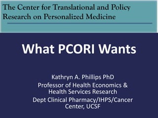 The Center for Translational and Policy
Research on Personalized Medicine



     What PCORI Wants
               Kathryn A. Phillips PhD
          Professor of Health Economics &
              Health Services Research
         Dept Clinical Pharmacy/IHPS/Cancer
                     Center, UCSF
 