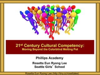 21st Century Cultural Competency: 
Moving Beyond the Colorblind Melting Pot 
Phillips Academy 
Rosetta Eun Ryong Lee 
Seattle Girls’ School 
Rosetta Eun Ryong Lee (http://tiny.cc/rosettalee) 
 