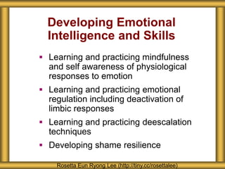 Developing Emotional
Intelligence and Skills
 Learning and practicing mindfulness
and self awareness of physiological
responses to emotion
 Learning and practicing emotional
regulation including deactivation of
limbic responses
 Learning and practicing deescalation
techniques
 Developing shame resilience
Rosetta Eun Ryong Lee (http://tiny.cc/rosettalee)
 