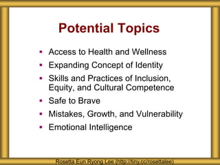 Potential Topics
 Access to Health and Wellness
 Expanding Concept of Identity
 Skills and Practices of Inclusion,
Equity, and Cultural Competence
 Safe to Brave
 Mistakes, Growth, and Vulnerability
 Emotional Intelligence
Rosetta Eun Ryong Lee (http://tiny.cc/rosettalee)
 